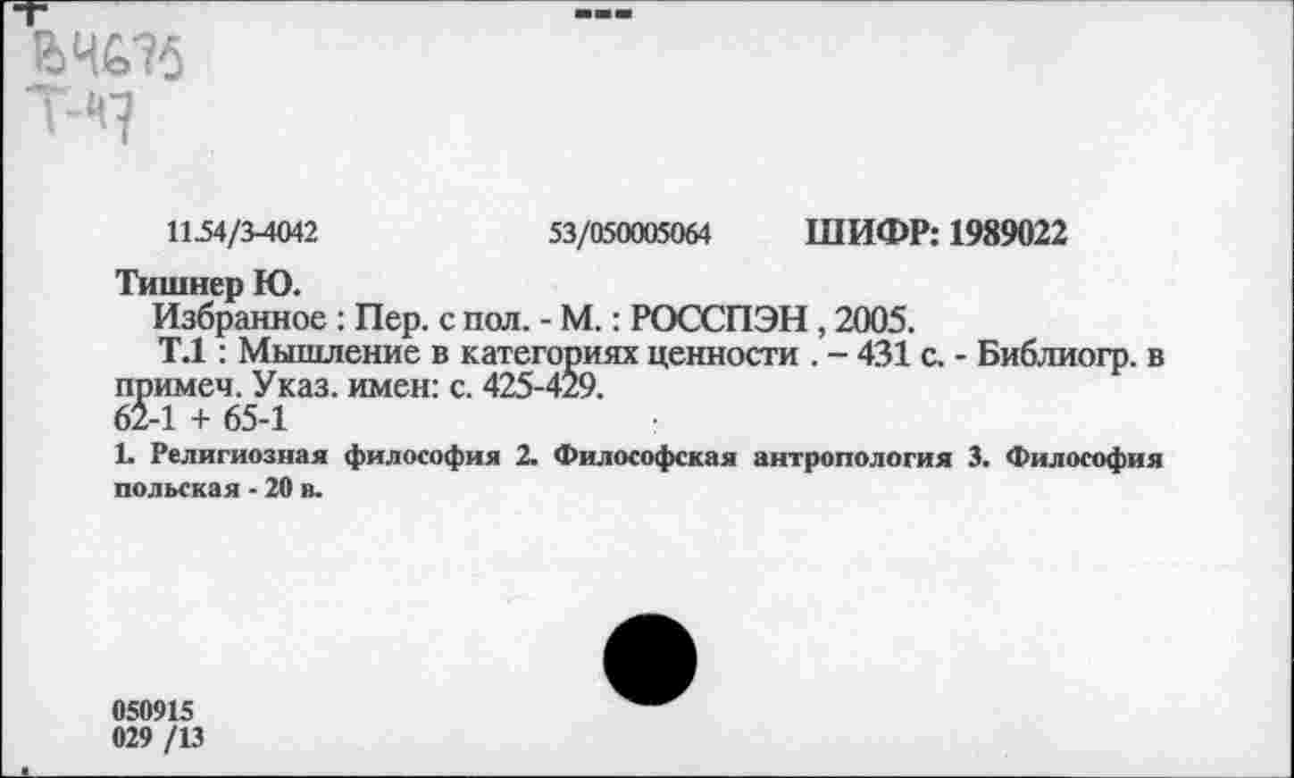 ﻿&4£>-?б T-'q
1154/3-4042	53/050005064 ШИФР: 1989022
Тишнер Ю.
Избранное : Пер. с пол. - М.: РОССПЭН , 2005.
Т.1: Мышление в категориях ценности . - 431 с. - Библиогр. в примем. Указ, имен: с. 425-429.
62-1 + 65-1
1. Религиозная философия 2. Философская антропология 3. Философия польская - 20 в.
050915
029 /13